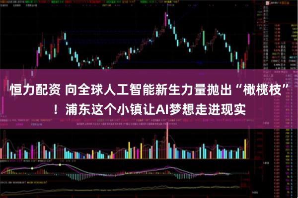 恒力配资 向全球人工智能新生力量抛出“橄榄枝”！浦东这个小镇让AI梦想走进现实