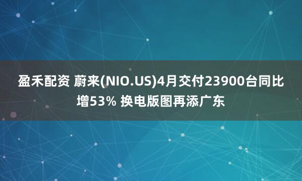 盈禾配资 蔚来(NIO.US)4月交付23900台同比增53% 换电版图再添广东