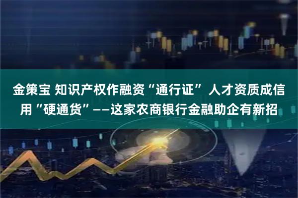 金策宝 知识产权作融资“通行证” 人才资质成信用“硬通货”——这家农商银行金融助企有新招
