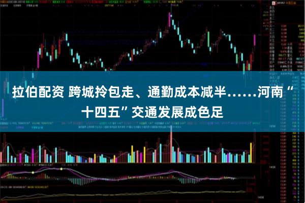 拉伯配资 跨城拎包走、通勤成本减半……河南“十四五”交通发展成色足