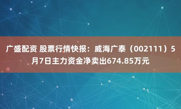 广盛配资 股票行情快报：威海广泰（002111）5月7日主力资金净卖出674.85万元