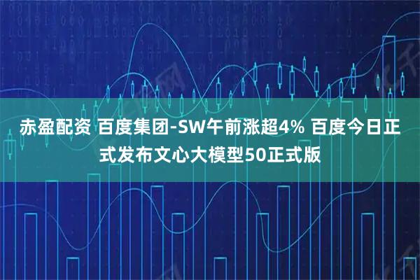 赤盈配资 百度集团-SW午前涨超4% 百度今日正式发布文心大模型50正式版