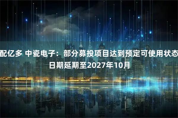 配亿多 中瓷电子：部分募投项目达到预定可使用状态日期延期至2027年10月