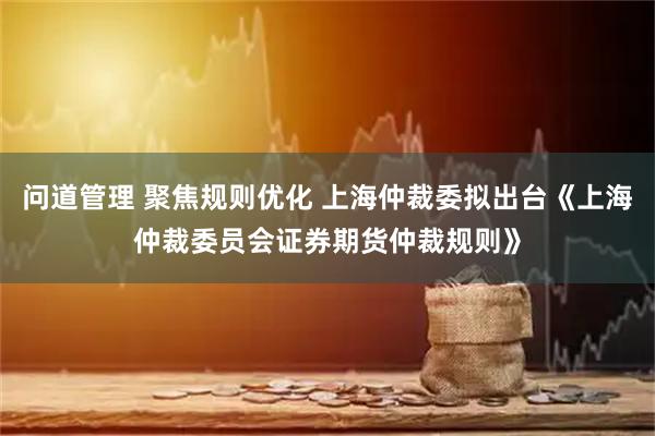 问道管理 聚焦规则优化 上海仲裁委拟出台《上海仲裁委员会证券期货仲裁规则》