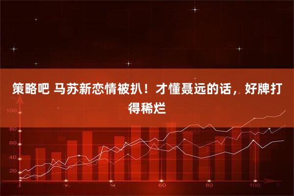 策略吧 马苏新恋情被扒！才懂聂远的话，好牌打得稀烂