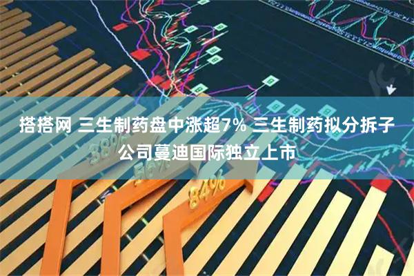 搭搭网 三生制药盘中涨超7% 三生制药拟分拆子公司蔓迪国际独立上市