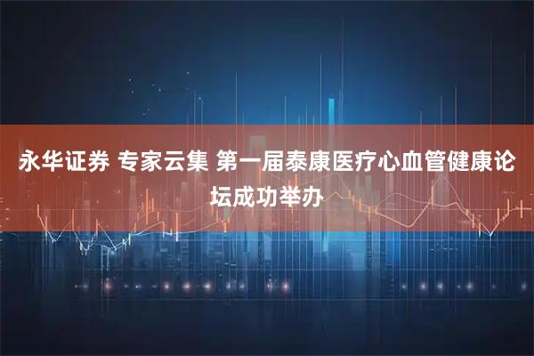 永华证券 专家云集 第一届泰康医疗心血管健康论坛成功举办