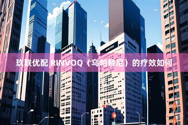 玖联优配 RINVOQ（乌帕替尼）的疗效如何