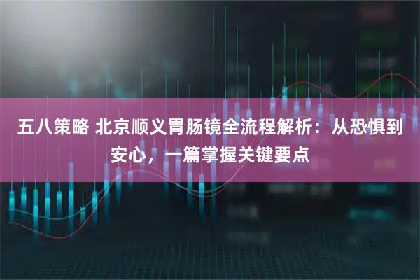 五八策略 北京顺义胃肠镜全流程解析：从恐惧到安心，一篇掌握关键要点