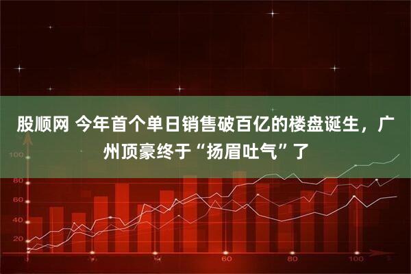 股顺网 今年首个单日销售破百亿的楼盘诞生,广州顶豪终于“扬眉吐气”了