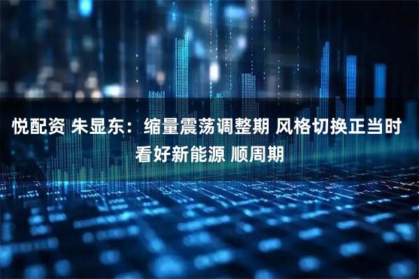 悦配资 朱显东:缩量震荡调整期 风格切换正当时 看好新能源 顺周期