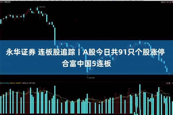 永华证券 连板股追踪丨A股今日共91只个股涨停 合富中国5连板