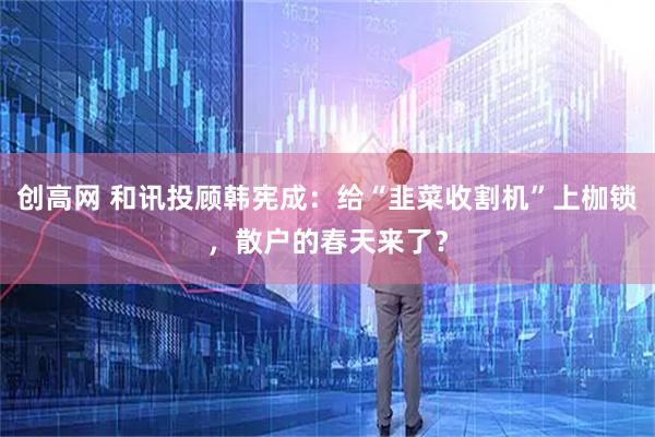 创高网 和讯投顾韩宪成：给“韭菜收割机”上枷锁，散户的春天来了？