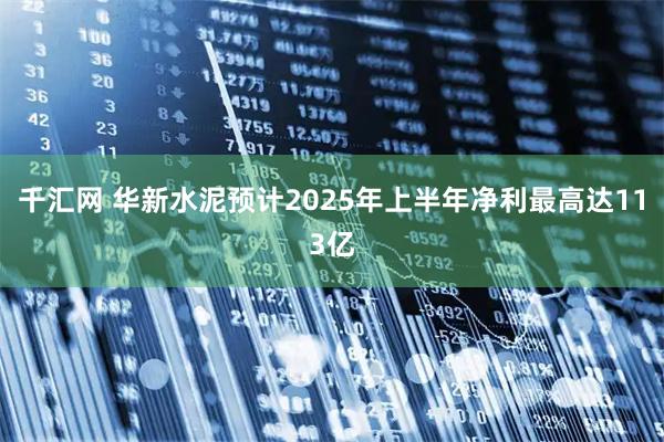 千汇网 华新水泥预计2025年上半年净利最高达113亿