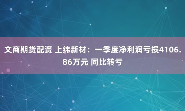 文商期货配资 上纬新材：一季度净利润亏损4106.86万元 同比转亏