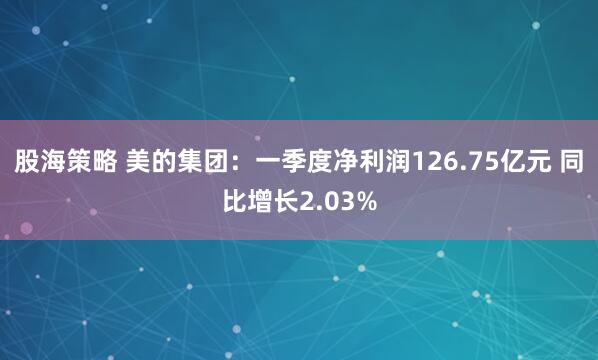 股海策略 美的集团：一季度净利润126.75亿元 同比增长2.03%