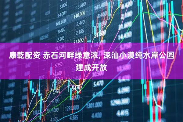 康乾配资 赤石河畔绿意浓, 深汕小漠纯水岸公园建成开放