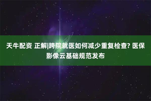 天牛配资 正解|跨院就医如何减少重复检查? 医保影像云基础规范发布
