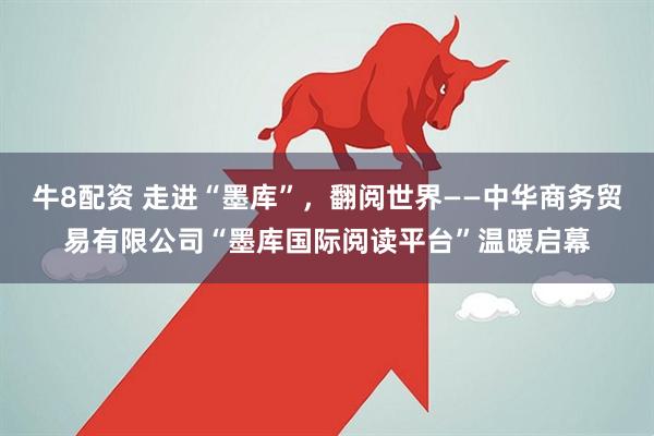 牛8配资 走进“墨库”，翻阅世界——中华商务贸易有限公司“墨库国际阅读平台”温暖启幕