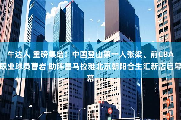 牛达人 重磅集结！中国登山第一人张梁、前CBA职业球员曹岩 助阵喜马拉雅北京朝阳合生汇新店启幕