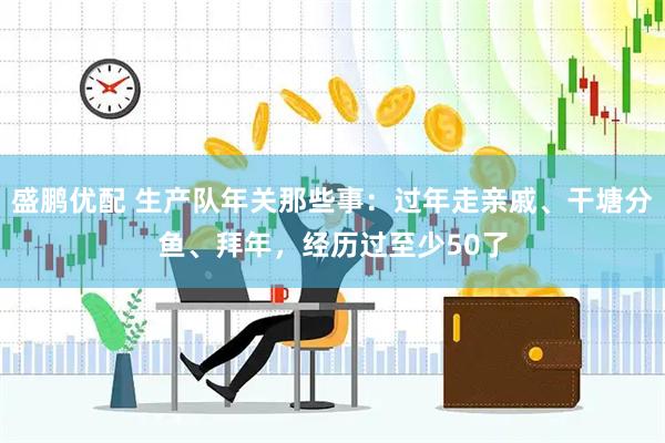 盛鹏优配 生产队年关那些事：过年走亲戚、干塘分鱼、拜年，经历过至少50了